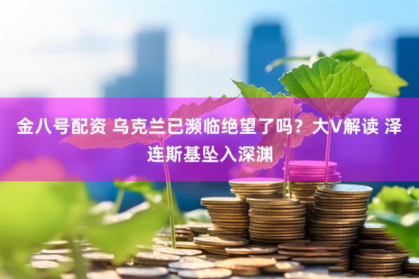 金八号配资 乌克兰已濒临绝望了吗？大V解读 泽连斯基坠入深渊