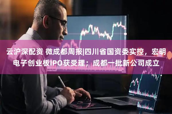 云沪深配资 微成都周报|四川省国资委实控，宏明电子创业板IPO获受理；成都一批新公司成立