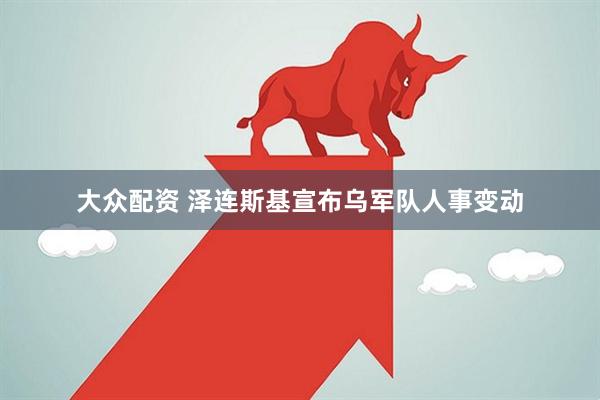 大众配资 泽连斯基宣布乌军队人事变动