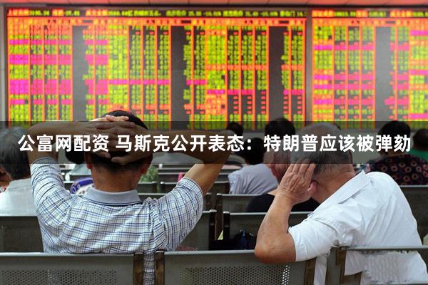 公富网配资 马斯克公开表态：特朗普应该被弹劾