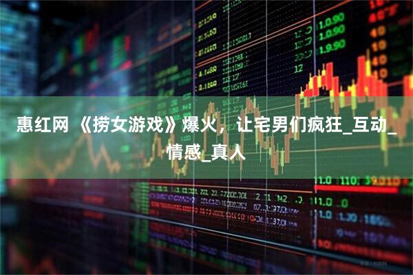 惠红网 《捞女游戏》爆火，让宅男们疯狂_互动_情感_真人
