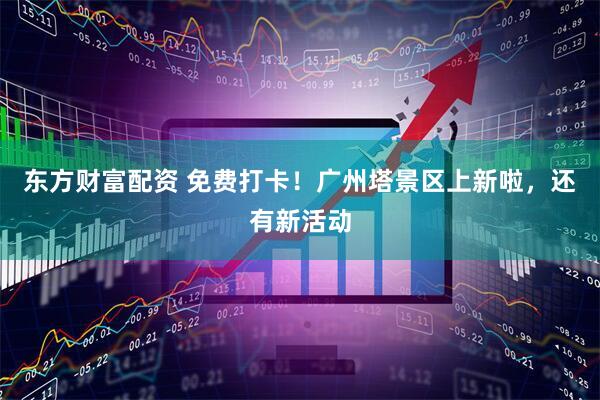 东方财富配资 免费打卡！广州塔景区上新啦，还有新活动