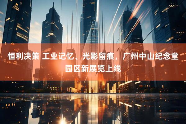 恒利决策 工业记忆、光影留痕，广州中山纪念堂园区新展览上线