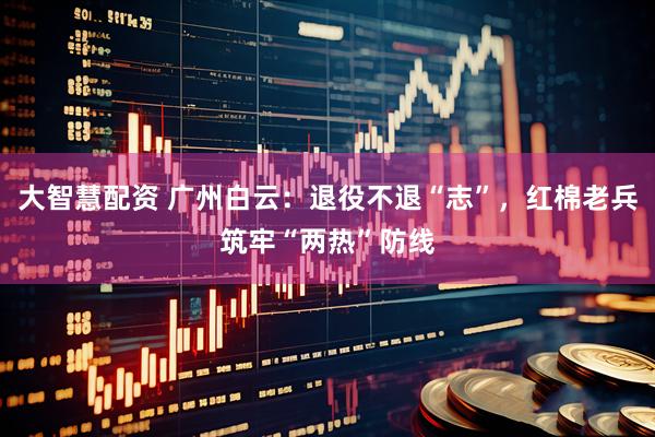 大智慧配资 广州白云：退役不退“志”，红棉老兵筑牢“两热”防线