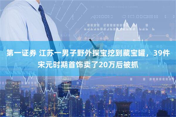 第一证券 江苏一男子野外探宝挖到藏宝罐，39件宋元时期首饰卖了20万后被抓