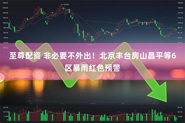 至尊配资 非必要不外出！北京丰台房山昌平等6区暴雨红色预警