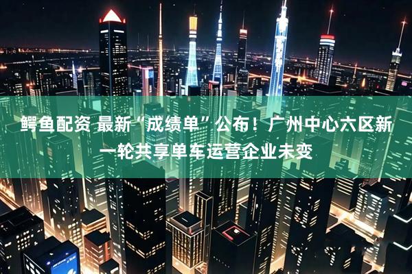 鳄鱼配资 最新“成绩单”公布！广州中心六区新一轮共享单车运营企业未变