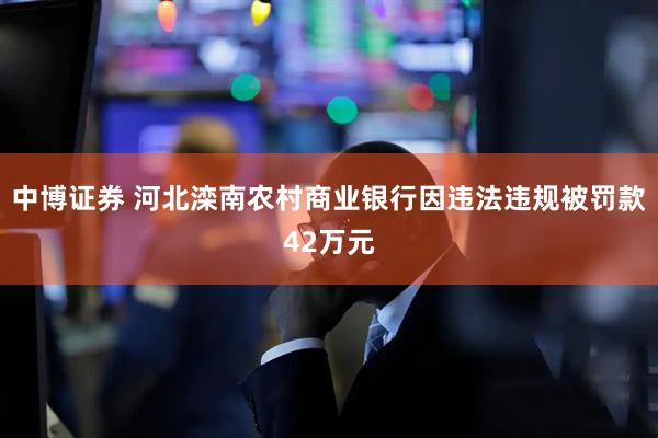 中博证券 河北滦南农村商业银行因违法违规被罚款42万元
