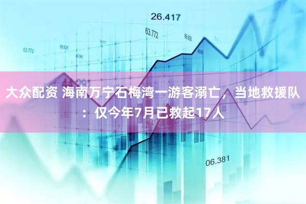 大众配资 海南万宁石梅湾一游客溺亡，当地救援队：仅今年7月已救起17人