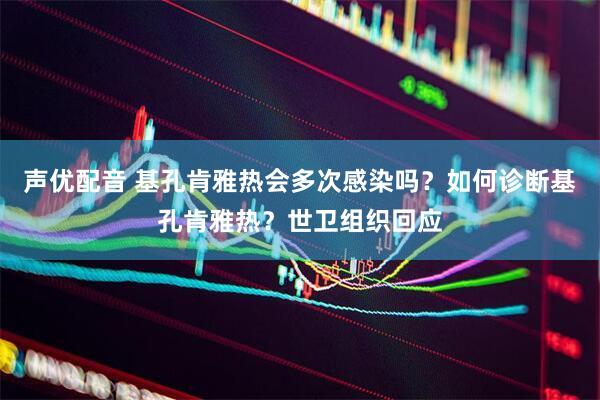声优配音 基孔肯雅热会多次感染吗？如何诊断基孔肯雅热？世卫组织回应