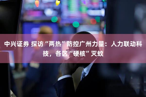 中兴证券 探访“两热”防控广州力量：人力联动科技，各区“硬核”灭蚊