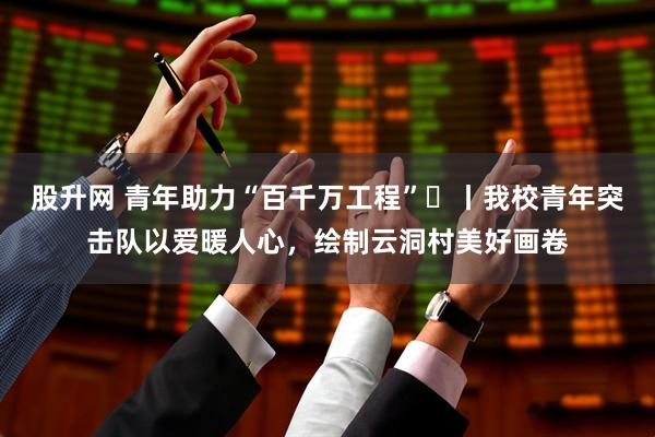 股升网 青年助力“百千万工程”㊶丨我校青年突击队以爱暖人心，绘制云洞村美好画卷