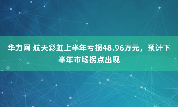华力网 航天彩虹上半年亏损48.96万元，预计下半年市场拐点出现