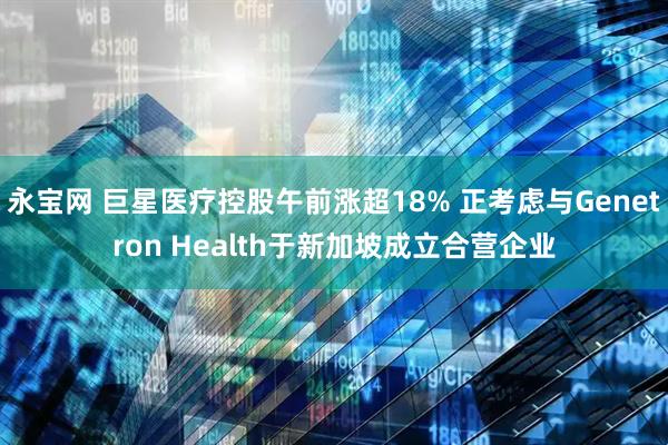 永宝网 巨星医疗控股午前涨超18% 正考虑与Genetron Health于新加坡成立合营企业
