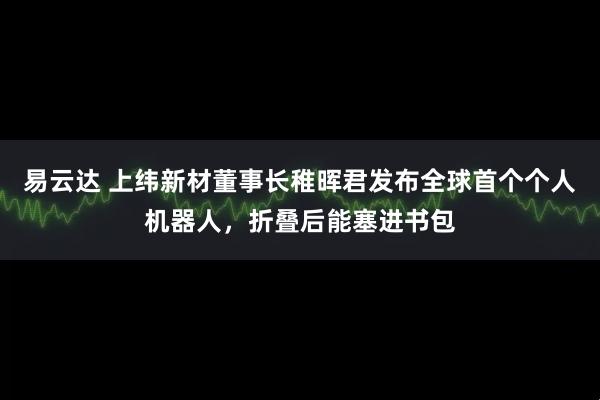 易云达 上纬新材董事长稚晖君发布全球首个个人机器人，折叠后能塞进书包