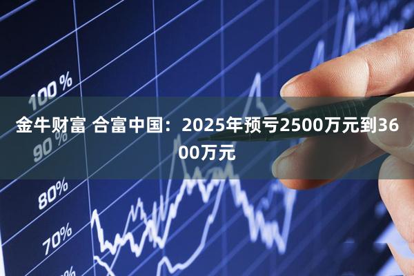 金牛财富 合富中国：2025年预亏2500万元到3600万元
