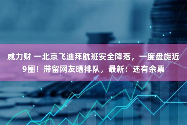 威力财 一北京飞迪拜航班安全降落，一度盘旋近9圈！滞留网友晒排队，最新：还有余票