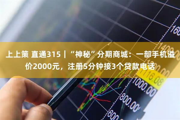 上上策 直通315|“神秘”分期商城:一部手机溢价2000元,注册5分钟接3个贷款电话